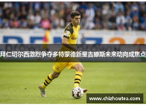 拜仁切尔西激烈争夺多特蒙德新星吉滕斯未来动向成焦点 拜仁切尔西激烈争夺多特蒙德新星吉滕斯未来动向成焦点