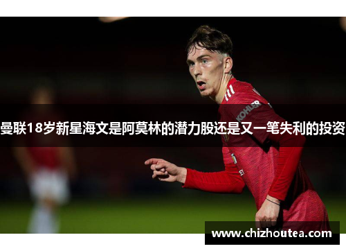 曼联18岁新星海文是阿莫林的潜力股还是又一笔失利的投资 曼联18岁新星海文是阿莫林的潜力股还是又一笔失利的投资
