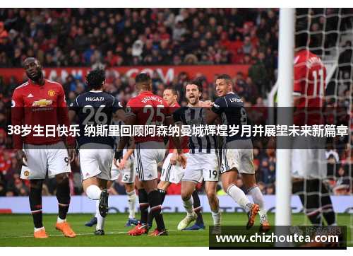 38岁生日快乐 纳斯里回顾阿森纳曼城辉煌岁月并展望未来新篇章 38岁生日快乐 纳斯里回顾阿森纳曼城辉煌岁月并展望未来新篇章