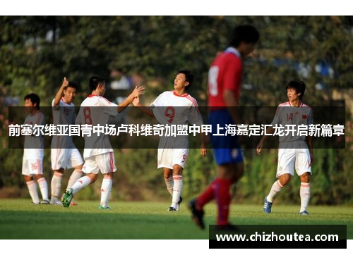 前塞尔维亚国青中场卢科维奇加盟中甲上海嘉定汇龙开启新篇章 前塞尔维亚国青中场卢科维奇加盟中甲上海嘉定汇龙开启新篇章